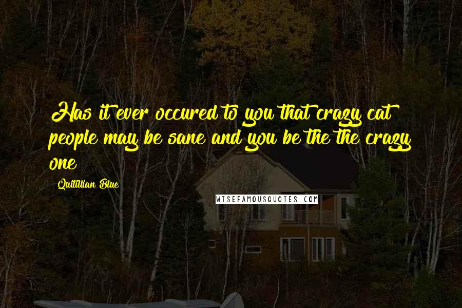 Quitillian Blue Quotes: Has it ever occured to you that crazy cat people may be sane and you be the the crazy one?