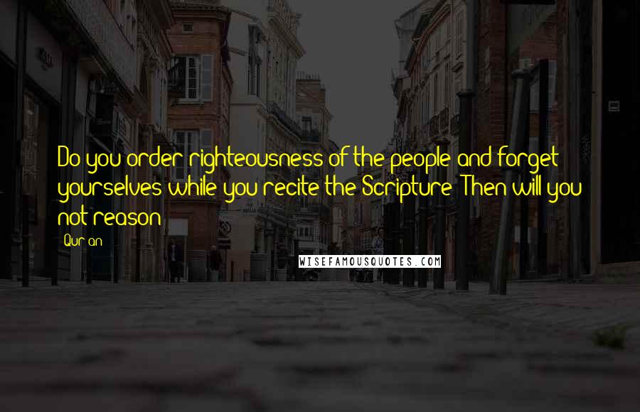 Qur'an Quotes: Do you order righteousness of the people and forget yourselves while you recite the Scripture? Then will you not reason?