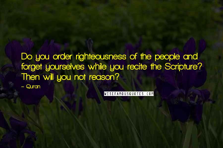 Qur'an Quotes: Do you order righteousness of the people and forget yourselves while you recite the Scripture? Then will you not reason?