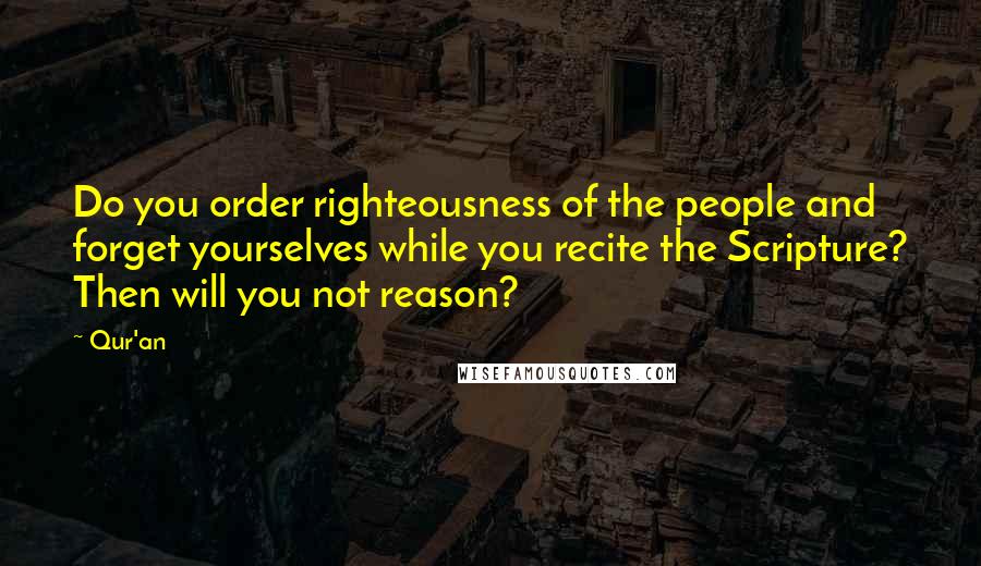 Qur'an Quotes: Do you order righteousness of the people and forget yourselves while you recite the Scripture? Then will you not reason?