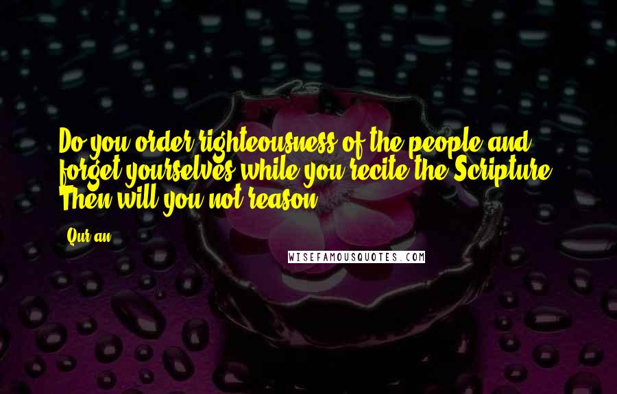 Qur'an Quotes: Do you order righteousness of the people and forget yourselves while you recite the Scripture? Then will you not reason?