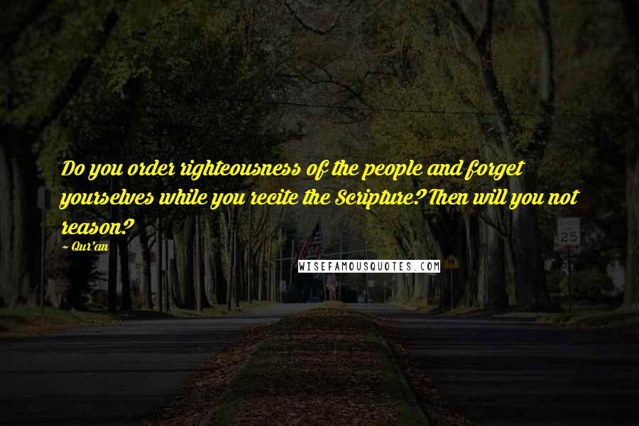 Qur'an Quotes: Do you order righteousness of the people and forget yourselves while you recite the Scripture? Then will you not reason?