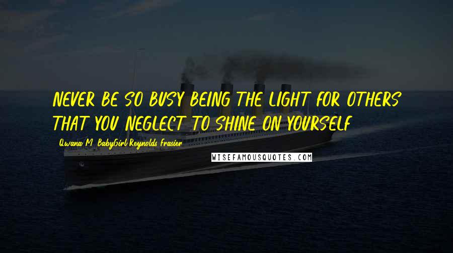 Qwana M. BabyGirl Reynolds-Frasier Quotes: NEVER BE SO BUSY BEING THE LIGHT FOR OTHERS THAT YOU NEGLECT TO SHINE ON YOURSELF