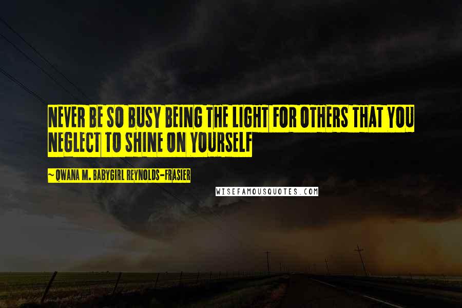 Qwana M. BabyGirl Reynolds-Frasier Quotes: NEVER BE SO BUSY BEING THE LIGHT FOR OTHERS THAT YOU NEGLECT TO SHINE ON YOURSELF