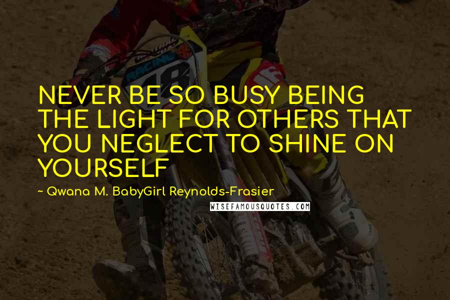 Qwana M. BabyGirl Reynolds-Frasier Quotes: NEVER BE SO BUSY BEING THE LIGHT FOR OTHERS THAT YOU NEGLECT TO SHINE ON YOURSELF