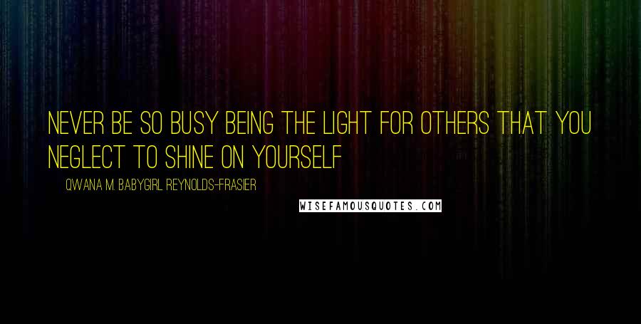 Qwana M. BabyGirl Reynolds-Frasier Quotes: NEVER BE SO BUSY BEING THE LIGHT FOR OTHERS THAT YOU NEGLECT TO SHINE ON YOURSELF