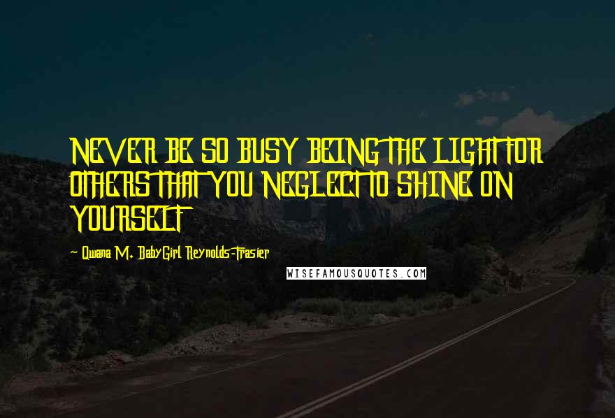 Qwana M. BabyGirl Reynolds-Frasier Quotes: NEVER BE SO BUSY BEING THE LIGHT FOR OTHERS THAT YOU NEGLECT TO SHINE ON YOURSELF