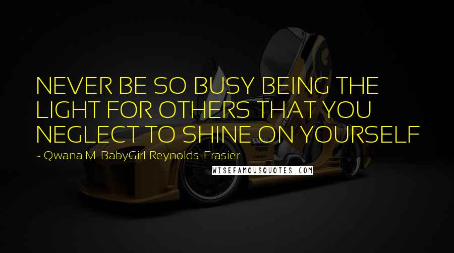 Qwana M. BabyGirl Reynolds-Frasier Quotes: NEVER BE SO BUSY BEING THE LIGHT FOR OTHERS THAT YOU NEGLECT TO SHINE ON YOURSELF