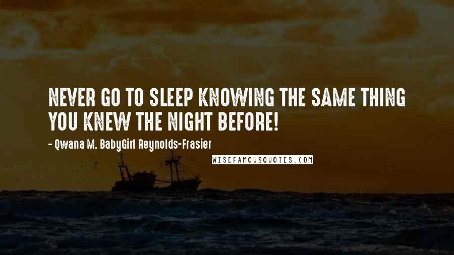 Qwana M. BabyGirl Reynolds-Frasier Quotes: NEVER GO TO SLEEP KNOWING THE SAME THING YOU KNEW THE NIGHT BEFORE!