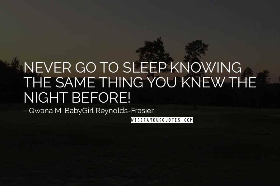 Qwana M. BabyGirl Reynolds-Frasier Quotes: NEVER GO TO SLEEP KNOWING THE SAME THING YOU KNEW THE NIGHT BEFORE!