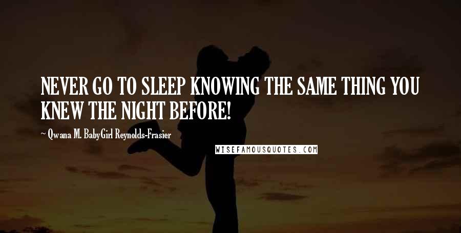 Qwana M. BabyGirl Reynolds-Frasier Quotes: NEVER GO TO SLEEP KNOWING THE SAME THING YOU KNEW THE NIGHT BEFORE!