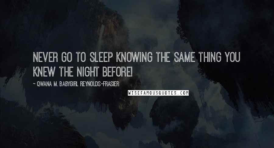 Qwana M. BabyGirl Reynolds-Frasier Quotes: NEVER GO TO SLEEP KNOWING THE SAME THING YOU KNEW THE NIGHT BEFORE!