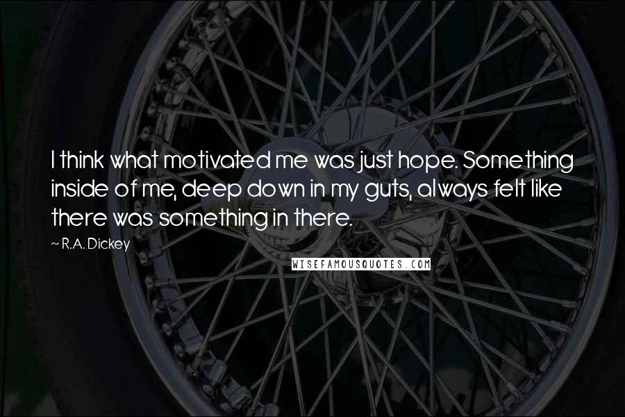 R.A. Dickey Quotes: I think what motivated me was just hope. Something inside of me, deep down in my guts, always felt like there was something in there.