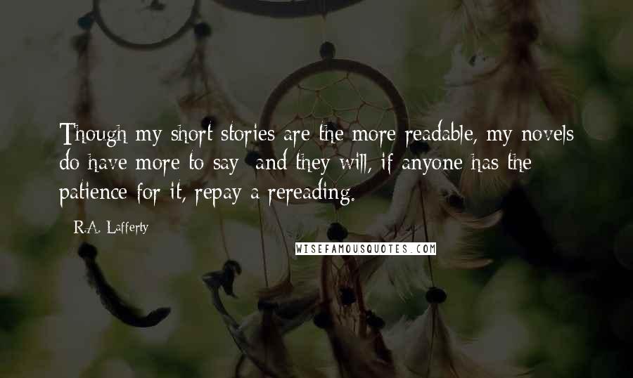 R.A. Lafferty Quotes: Though my short stories are the more readable, my novels do have more to say; and they will, if anyone has the patience for it, repay a rereading.