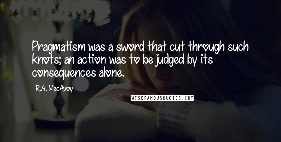 R.A. MacAvoy Quotes: Pragmatism was a sword that cut through such knots; an action was to be judged by its consequences alone.