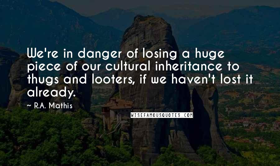 R.A. Mathis Quotes: We're in danger of losing a huge piece of our cultural inheritance to thugs and looters, if we haven't lost it already.