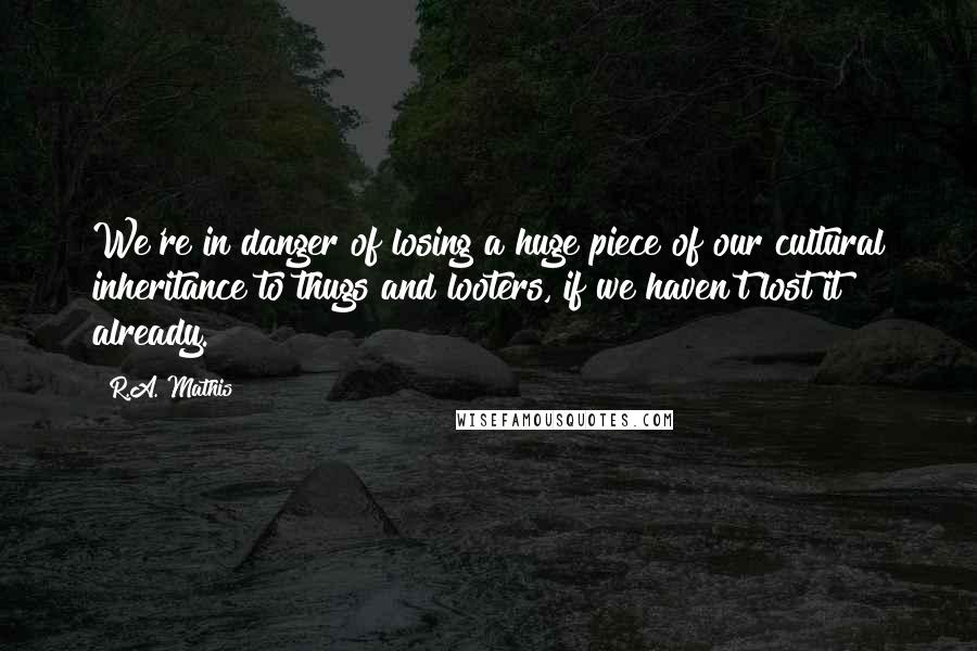 R.A. Mathis Quotes: We're in danger of losing a huge piece of our cultural inheritance to thugs and looters, if we haven't lost it already.