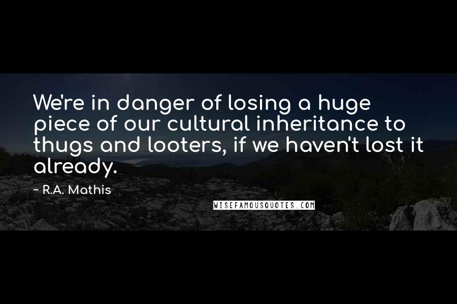 R.A. Mathis Quotes: We're in danger of losing a huge piece of our cultural inheritance to thugs and looters, if we haven't lost it already.