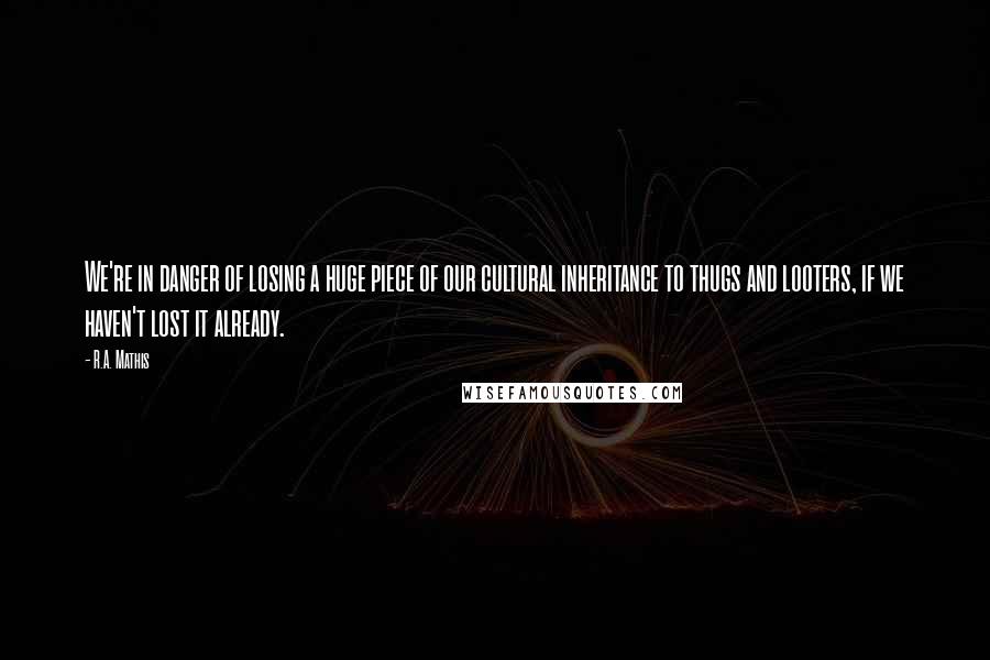 R.A. Mathis Quotes: We're in danger of losing a huge piece of our cultural inheritance to thugs and looters, if we haven't lost it already.