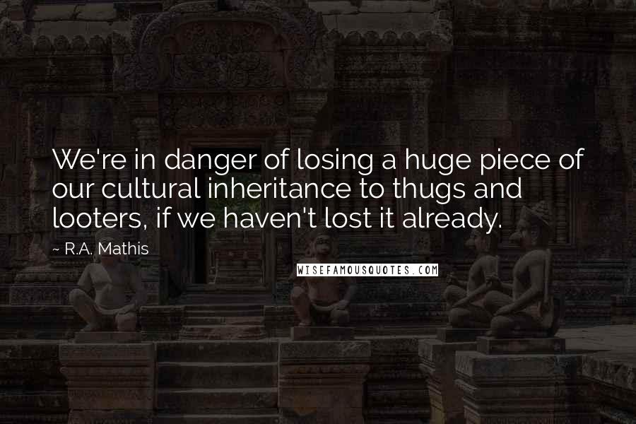 R.A. Mathis Quotes: We're in danger of losing a huge piece of our cultural inheritance to thugs and looters, if we haven't lost it already.