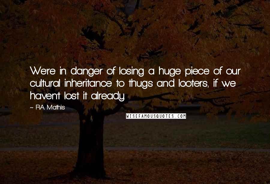 R.A. Mathis Quotes: We're in danger of losing a huge piece of our cultural inheritance to thugs and looters, if we haven't lost it already.