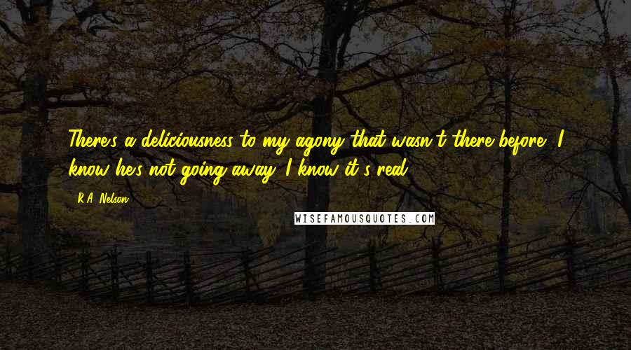 R.A. Nelson Quotes: There's a deliciousness to my agony that wasn't there before- I know he's not going away. I know it's real.