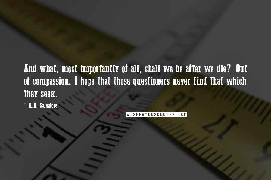 R.A. Salvatore Quotes: And what, most importantly of all, shall we be after we die? Out of compassion, I hope that those questioners never find that which they seek.