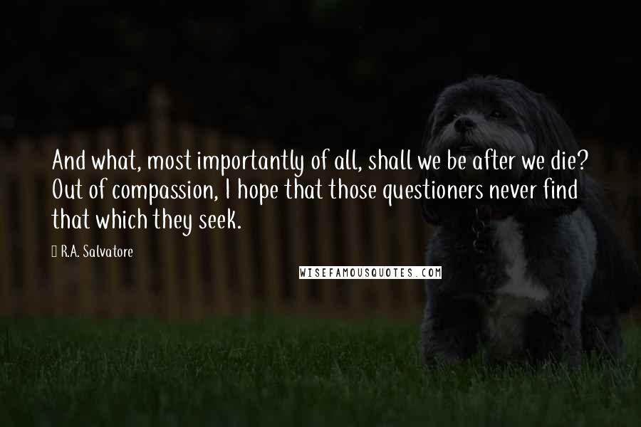 R.A. Salvatore Quotes: And what, most importantly of all, shall we be after we die? Out of compassion, I hope that those questioners never find that which they seek.