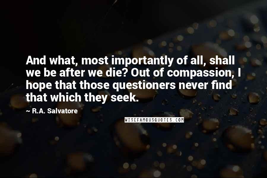 R.A. Salvatore Quotes: And what, most importantly of all, shall we be after we die? Out of compassion, I hope that those questioners never find that which they seek.