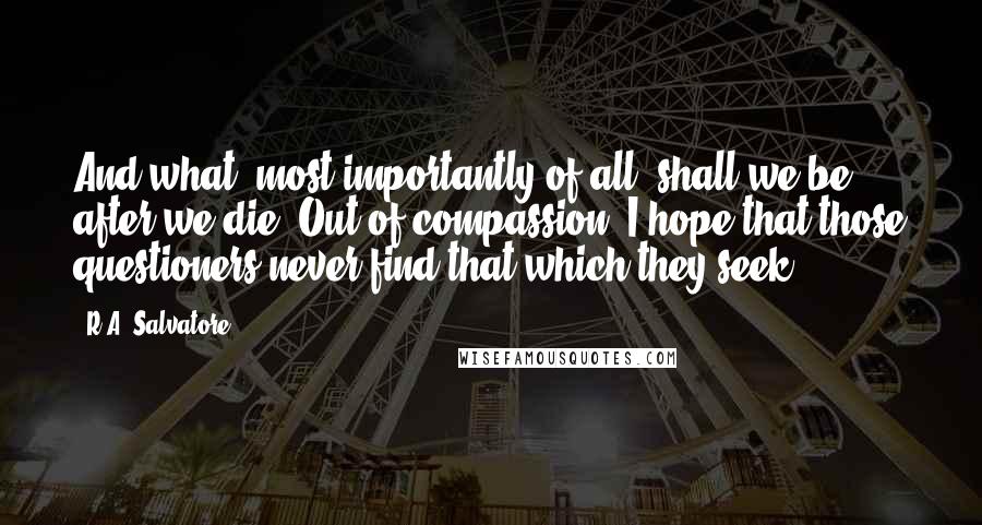 R.A. Salvatore Quotes: And what, most importantly of all, shall we be after we die? Out of compassion, I hope that those questioners never find that which they seek.