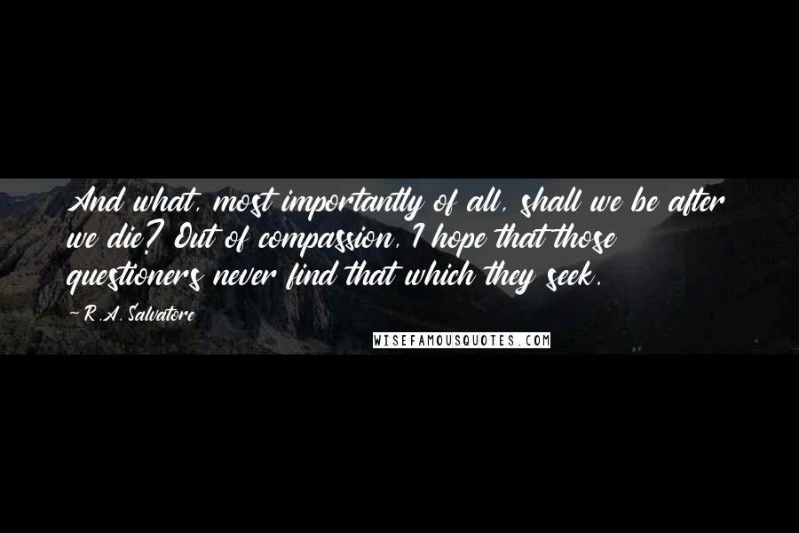 R.A. Salvatore Quotes: And what, most importantly of all, shall we be after we die? Out of compassion, I hope that those questioners never find that which they seek.