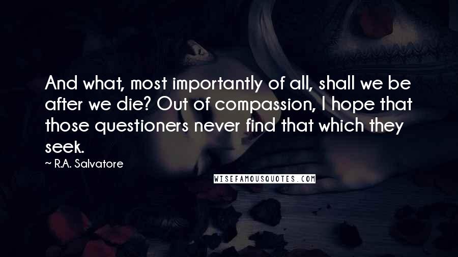 R.A. Salvatore Quotes: And what, most importantly of all, shall we be after we die? Out of compassion, I hope that those questioners never find that which they seek.