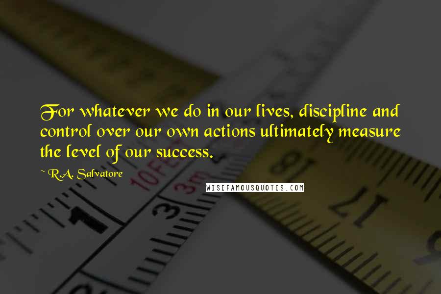 R.A. Salvatore Quotes: For whatever we do in our lives, discipline and control over our own actions ultimately measure the level of our success.