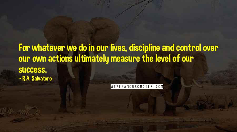 R.A. Salvatore Quotes: For whatever we do in our lives, discipline and control over our own actions ultimately measure the level of our success.