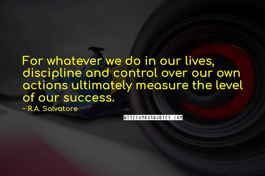 R.A. Salvatore Quotes: For whatever we do in our lives, discipline and control over our own actions ultimately measure the level of our success.