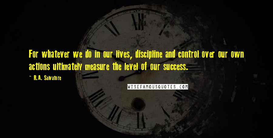 R.A. Salvatore Quotes: For whatever we do in our lives, discipline and control over our own actions ultimately measure the level of our success.