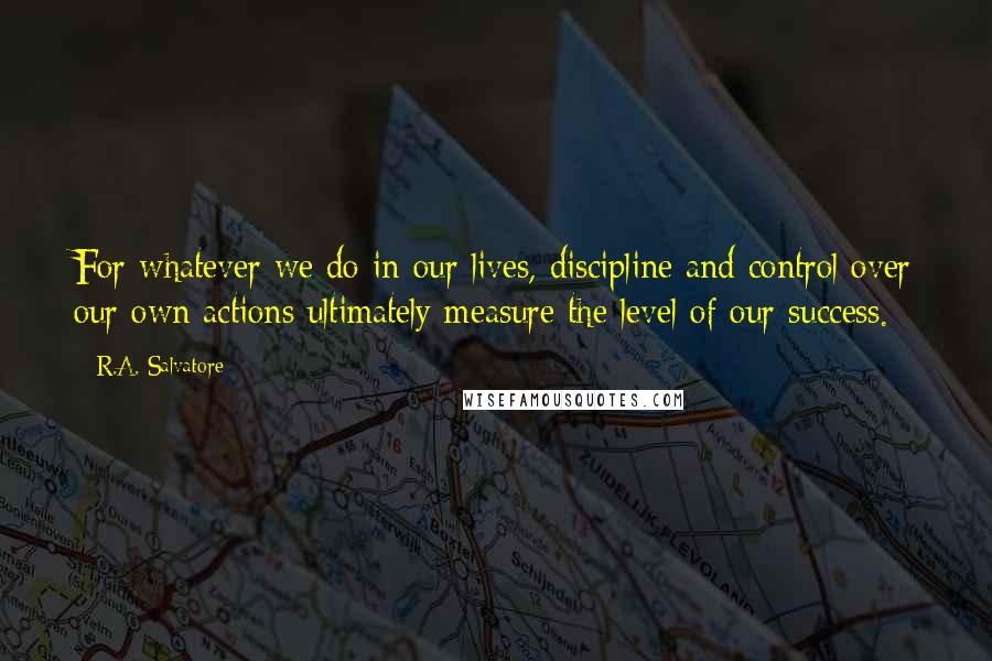 R.A. Salvatore Quotes: For whatever we do in our lives, discipline and control over our own actions ultimately measure the level of our success.