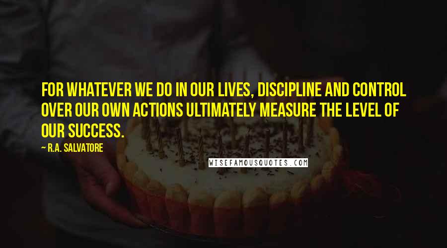 R.A. Salvatore Quotes: For whatever we do in our lives, discipline and control over our own actions ultimately measure the level of our success.