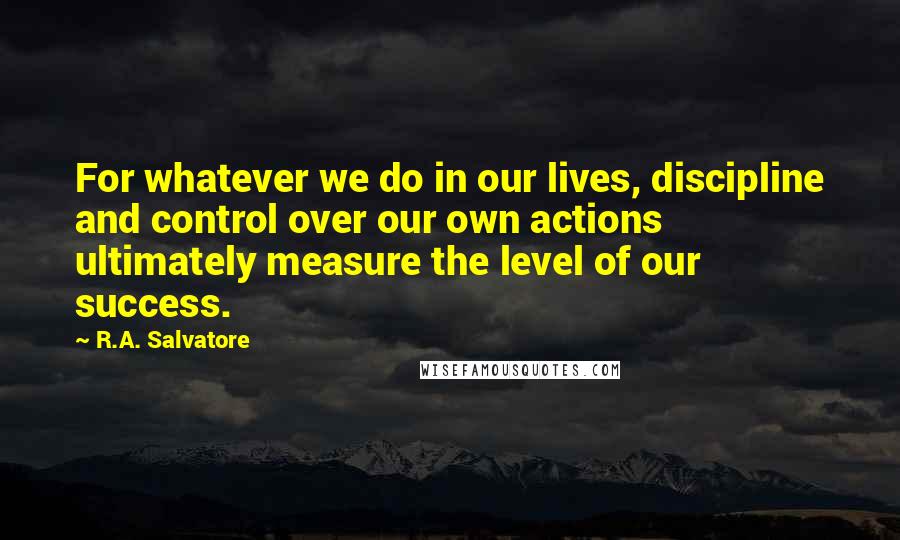 R.A. Salvatore Quotes: For whatever we do in our lives, discipline and control over our own actions ultimately measure the level of our success.