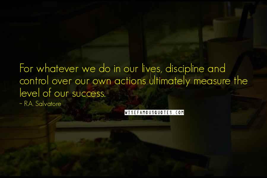 R.A. Salvatore Quotes: For whatever we do in our lives, discipline and control over our own actions ultimately measure the level of our success.