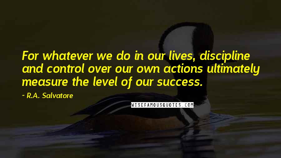 R.A. Salvatore Quotes: For whatever we do in our lives, discipline and control over our own actions ultimately measure the level of our success.