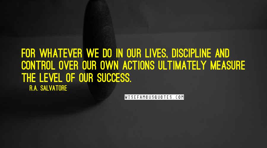 R.A. Salvatore Quotes: For whatever we do in our lives, discipline and control over our own actions ultimately measure the level of our success.