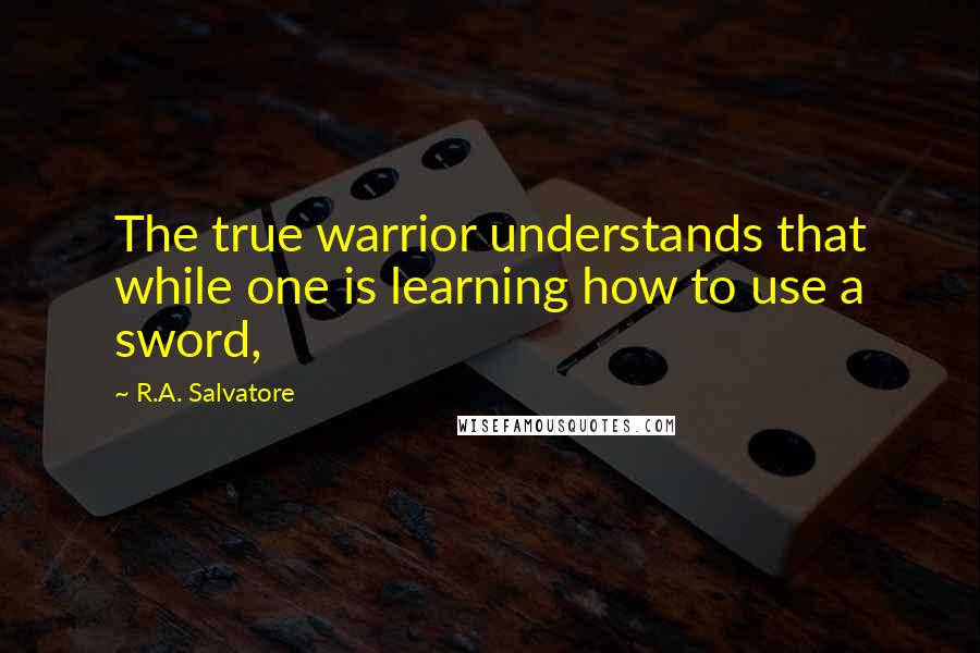 R.A. Salvatore Quotes: The true warrior understands that while one is learning how to use a sword,