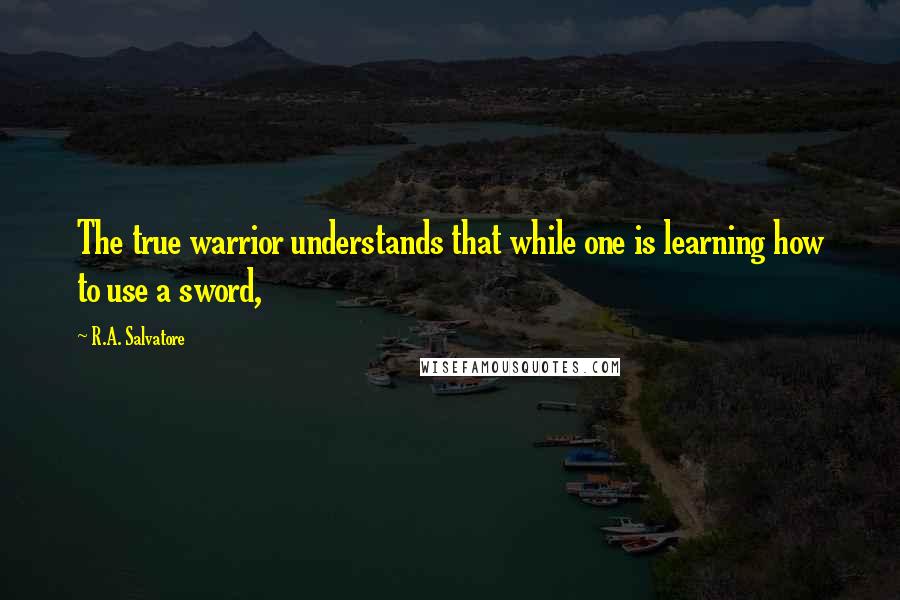 R.A. Salvatore Quotes: The true warrior understands that while one is learning how to use a sword,