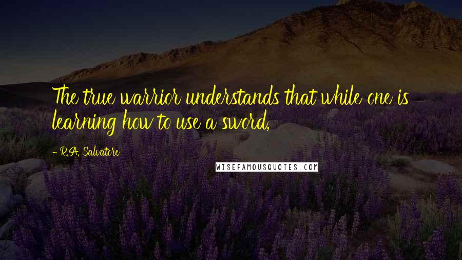 R.A. Salvatore Quotes: The true warrior understands that while one is learning how to use a sword,