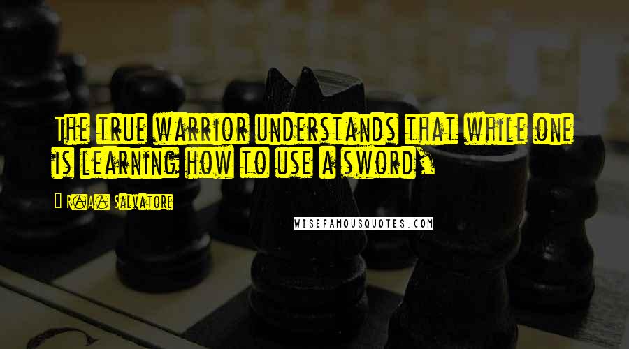 R.A. Salvatore Quotes: The true warrior understands that while one is learning how to use a sword,