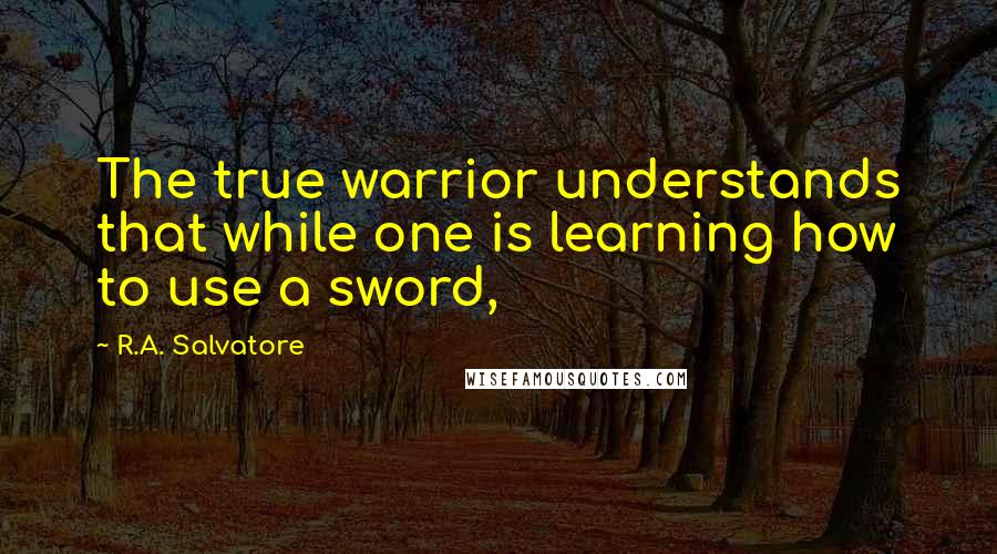 R.A. Salvatore Quotes: The true warrior understands that while one is learning how to use a sword,