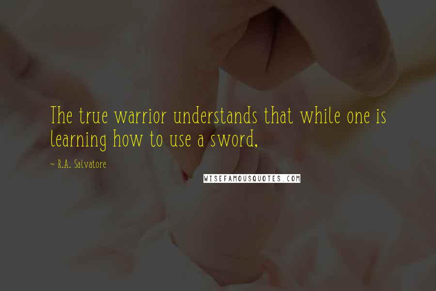 R.A. Salvatore Quotes: The true warrior understands that while one is learning how to use a sword,