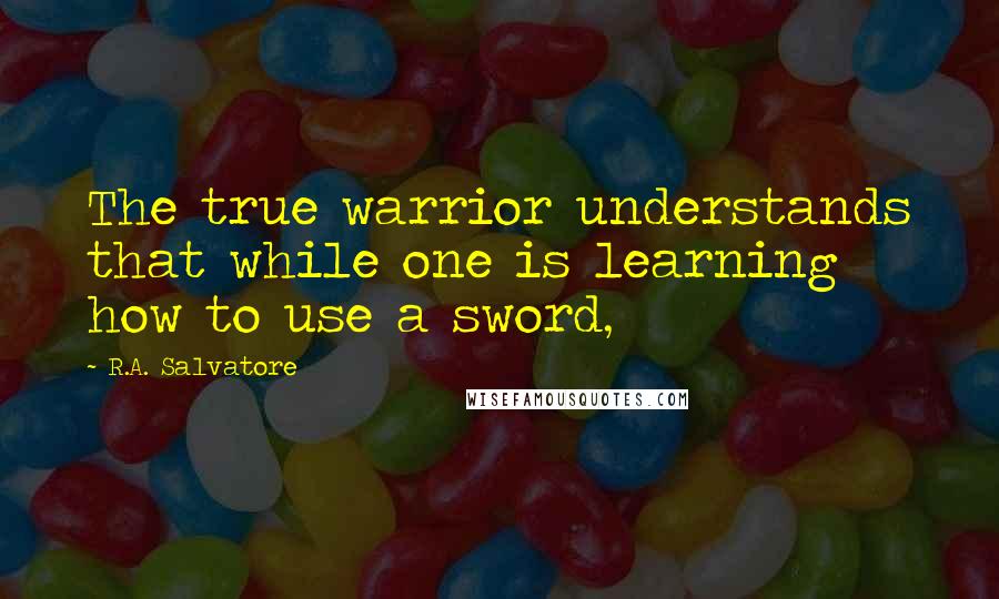 R.A. Salvatore Quotes: The true warrior understands that while one is learning how to use a sword,