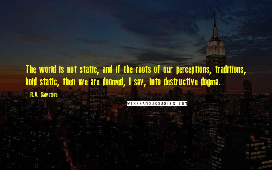 R.A. Salvatore Quotes: The world is not static, and if the roots of our perceptions, traditions, hold static, then we are doomed, I say, into destructive dogma.
